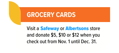 Grocery cards - visit a Safeway or Albertsons store and donate $5, $10 or $12 when you check out from Nov. 1 until Dec. 31